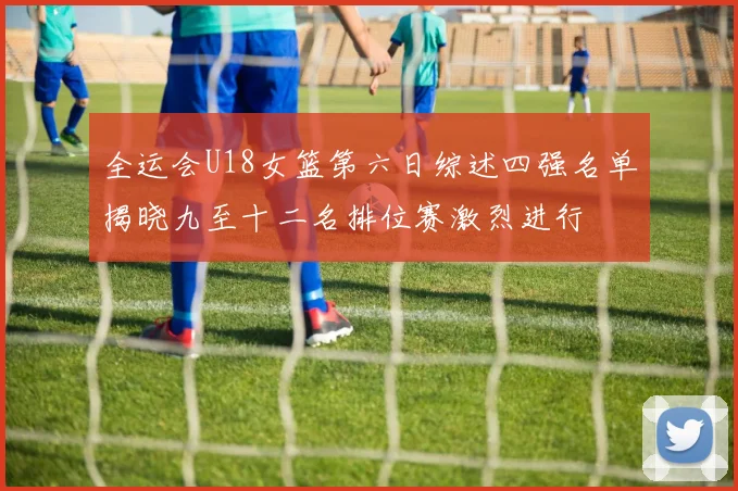 全运会U18女篮第六日综述四强名单揭晓九至十二名排位赛激烈进行