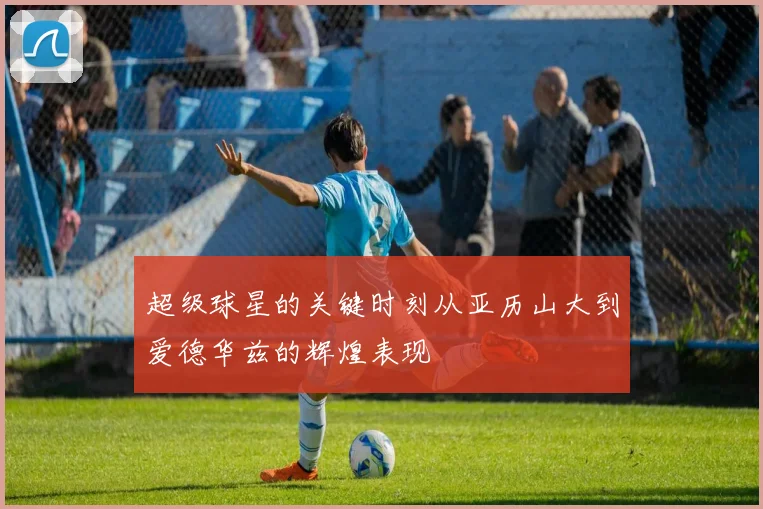 超级球星的关键时刻从亚历山大到爱德华兹的辉煌表现
