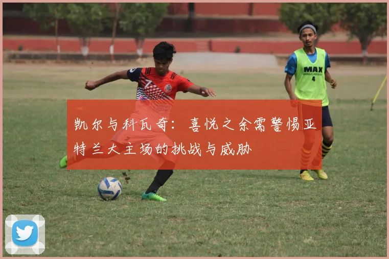 凯尔与科瓦奇：喜悦之余需警惕亚特兰大主场的挑战与威胁