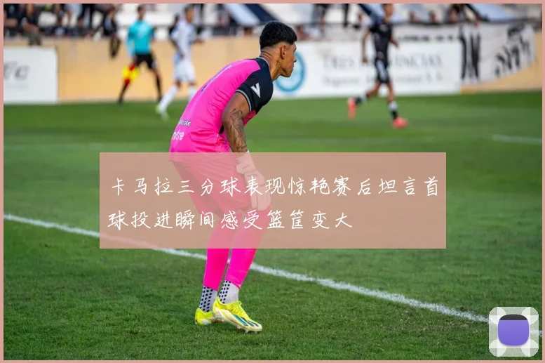 卡马拉三分球表现惊艳赛后坦言首球投进瞬间感受篮筐变大