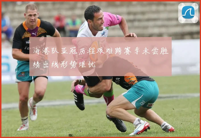 海港队亚冠历程艰难跨赛季未尝胜绩出线形势堪忧