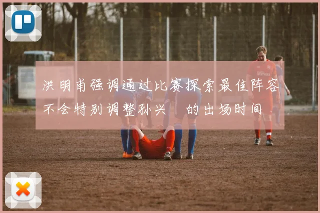 洪明甫强调通过比赛探索最佳阵容不会特别调整孙兴慜的出场时间