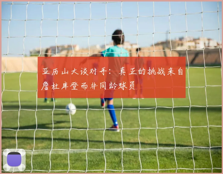亚历山大谈对手：真正的挑战来自詹杜库登而非同龄球员