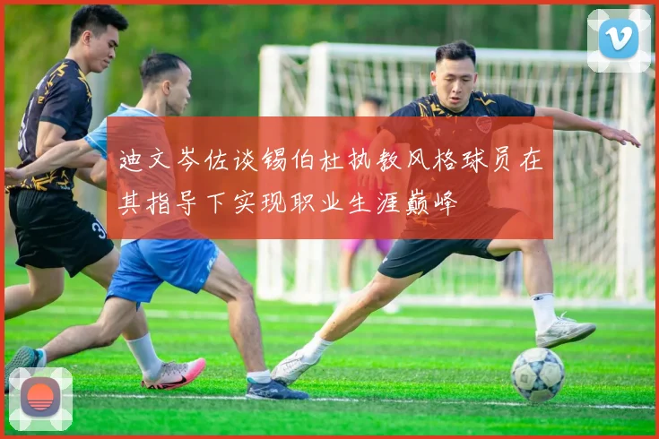 迪文岑佐谈锡伯杜执教风格球员在其指导下实现职业生涯巅峰