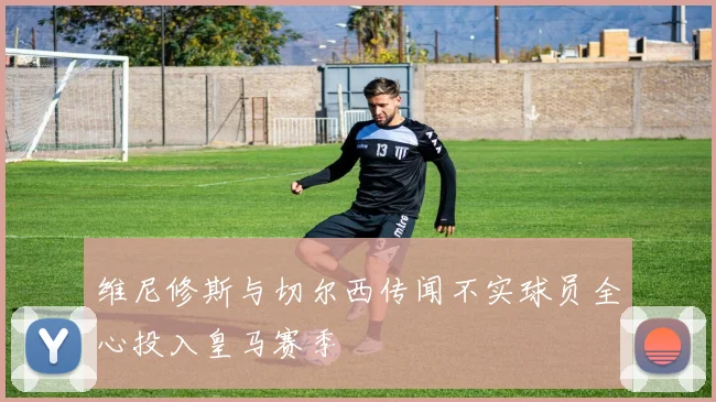 维尼修斯与切尔西传闻不实球员全心投入皇马赛季