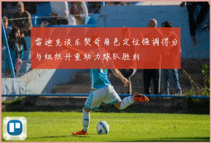 雷迪克谈东契奇角色定位强调得分与组织并重助力球队胜利