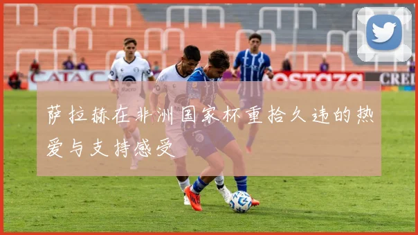 萨拉赫在非洲国家杯重拾久违的热爱与支持感受