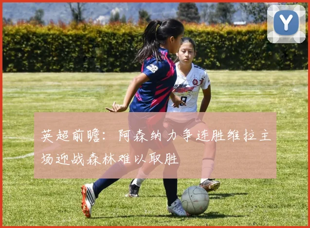 英超前瞻：阿森纳力争连胜维拉主场迎战森林难以取胜