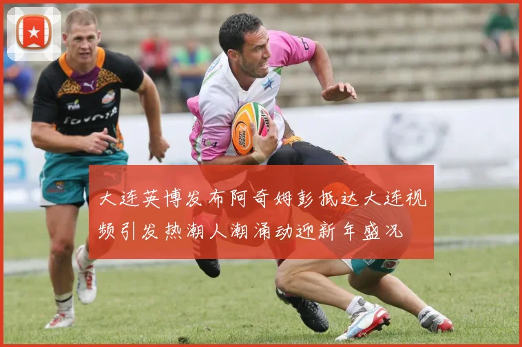 大连英博发布阿奇姆彭抵达大连视频引发热潮人潮涌动迎新年盛况