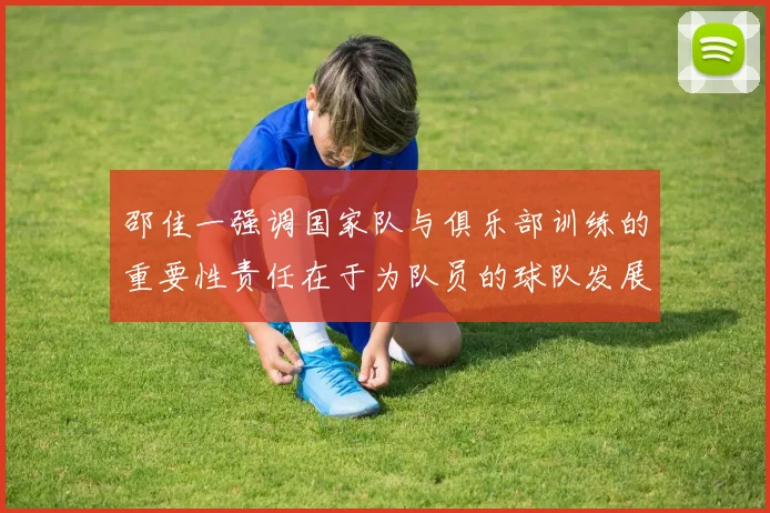邵佳一强调国家队与俱乐部训练的重要性责任在于为队员的球队发展贡献力量