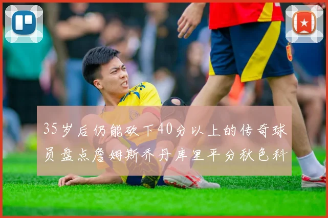35岁后仍能砍下40分以上的传奇球员盘点詹姆斯乔丹库里平分秋色科比60分马龙曾获MVP