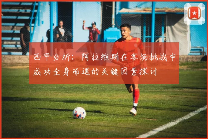 西甲分析：阿拉维斯在客场挑战中成功全身而退的关键因素探讨