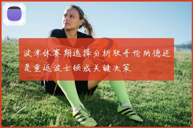 波津休赛期选择分析联手伦纳德还是重返波士顿成关键决策