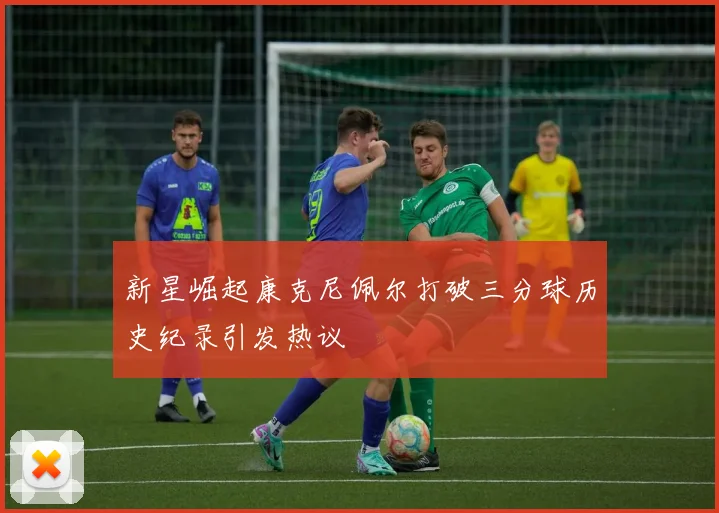新星崛起康克尼佩尔打破三分球历史纪录引发热议