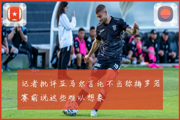 记者批评亚马尔言论不当称梅罗若赛前说这些难以想象