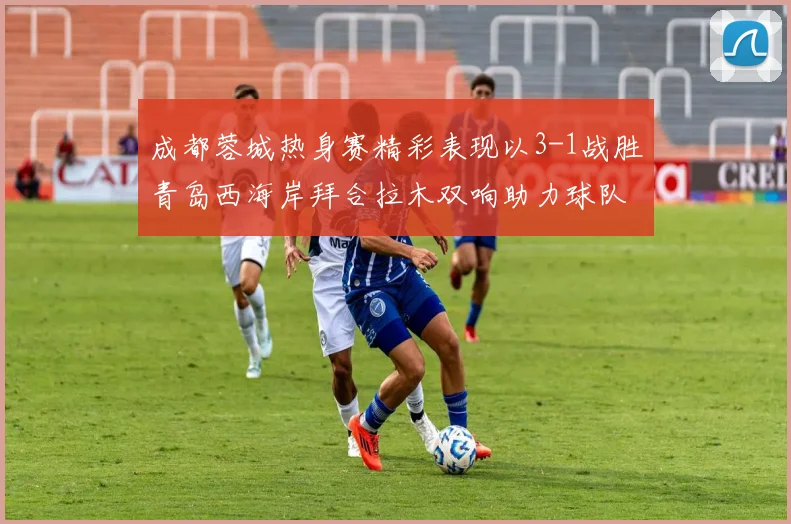 成都蓉城热身赛精彩表现以3-1战胜青岛西海岸拜合拉木双响助力球队胜利