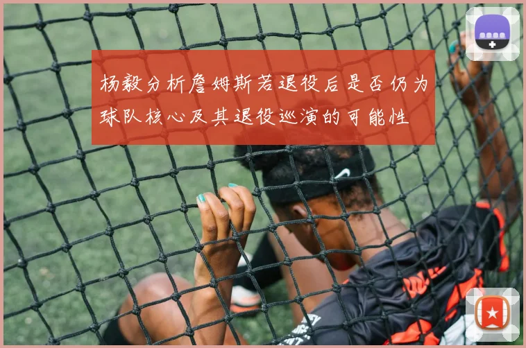 杨毅分析詹姆斯若退役后是否仍为球队核心及其退役巡演的可能性