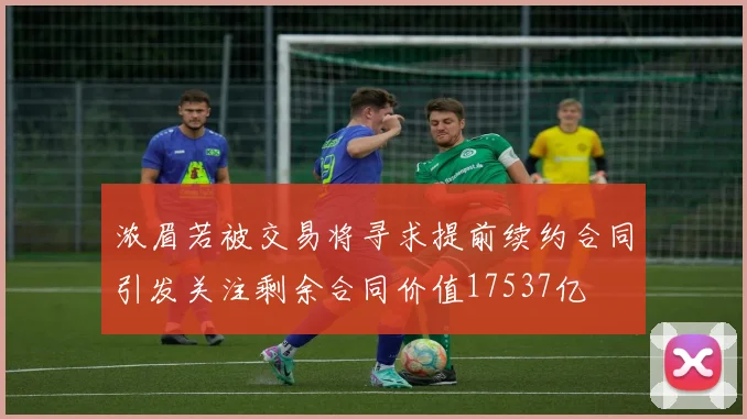 浓眉若被交易将寻求提前续约合同引发关注剩余合同价值17537亿