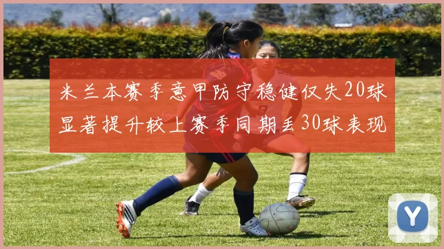 米兰本赛季意甲防守稳健仅失20球显著提升较上赛季同期丢30球表现