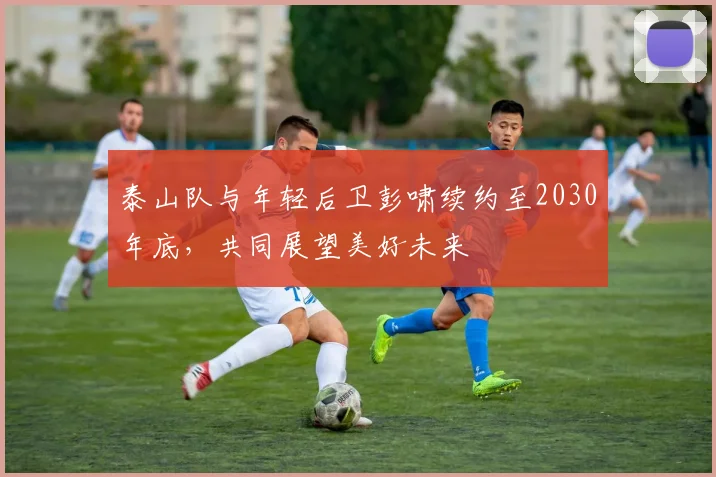 泰山队与年轻后卫彭啸续约至2030年底，共同展望美好未来